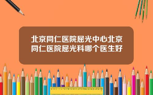 北京同仁医院屈光中心北京同仁医院屈光科哪个医生好