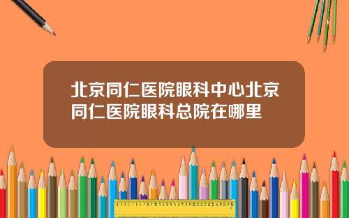 北京同仁医院眼科中心北京同仁医院眼科总院在哪里