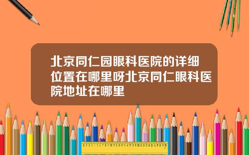北京同仁园眼科医院的详细位置在哪里呀北京同仁眼科医院地址在哪里