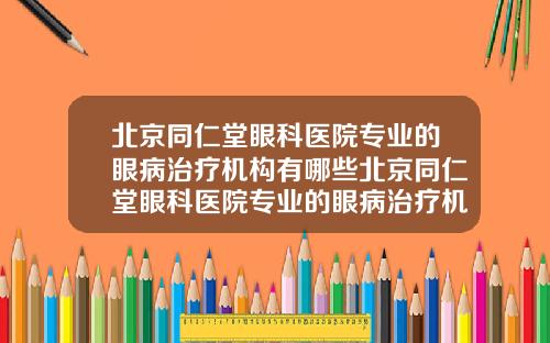 北京同仁堂眼科医院专业的眼病治疗机构有哪些北京同仁堂眼科医院专业的眼病治疗机构怎么样