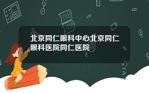 北京同仁眼科中心北京同仁眼科医院同仁医院