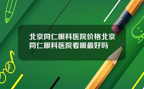 北京同仁眼科医院价格北京同仁眼科医院看眼最好吗