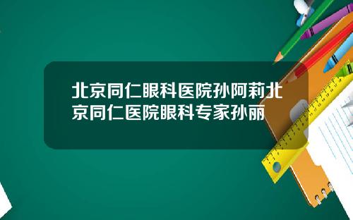北京同仁眼科医院孙阿莉北京同仁医院眼科专家孙丽