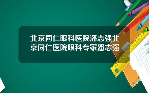 北京同仁眼科医院潘志强北京同仁医院眼科专家潘志强