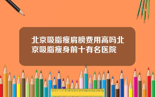北京吸脂瘦肩膀费用高吗北京吸脂瘦身前十有名医院