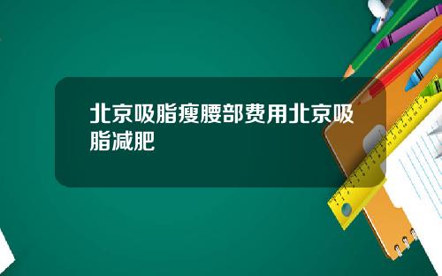 北京吸脂瘦腰部费用北京吸脂减肥