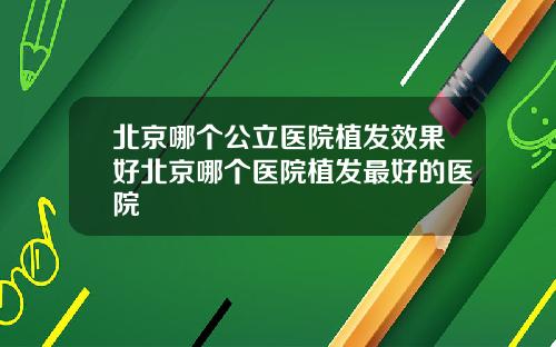北京哪个公立医院植发效果好北京哪个医院植发最好的医院