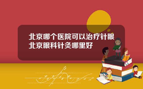 北京哪个医院可以治疗针眼北京眼科针灸哪里好