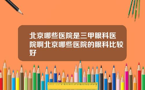 北京哪些医院是三甲眼科医院啊北京哪些医院的眼科比较好