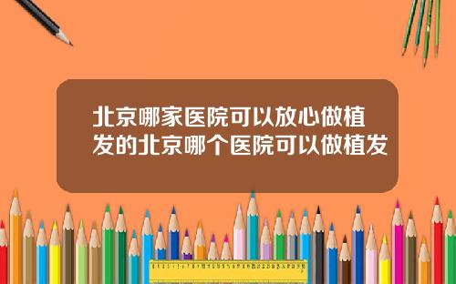 北京哪家医院可以放心做植发的北京哪个医院可以做植发