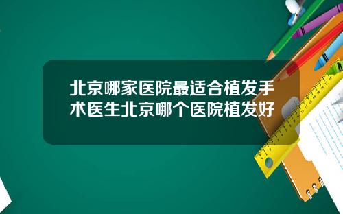 北京哪家医院最适合植发手术医生北京哪个医院植发好