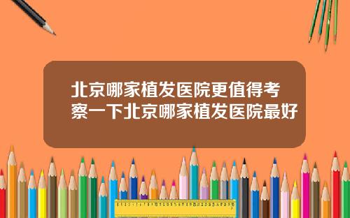 北京哪家植发医院更值得考察一下北京哪家植发医院最好