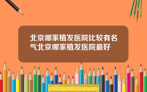 北京哪家植发医院比较有名气北京哪家植发医院最好