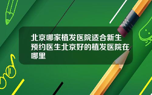 北京哪家植发医院适合新生预约医生北京好的植发医院在哪里