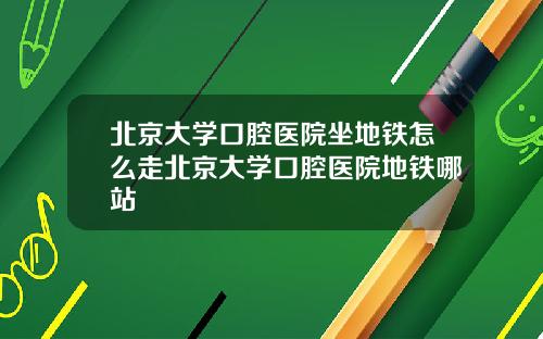 北京大学口腔医院坐地铁怎么走北京大学口腔医院地铁哪站