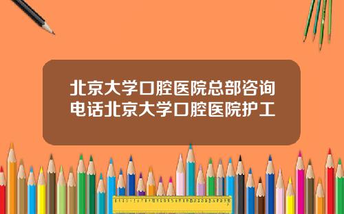 北京大学口腔医院总部咨询电话北京大学口腔医院护工