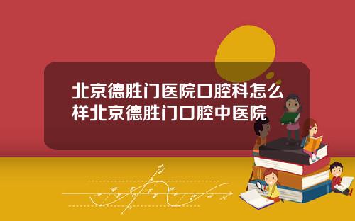 北京德胜门医院口腔科怎么样北京德胜门口腔中医院