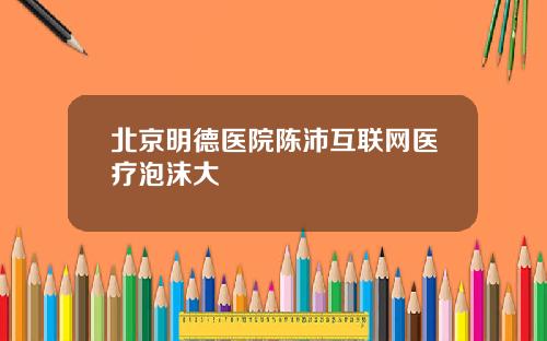 北京明德医院陈沛互联网医疗泡沫大