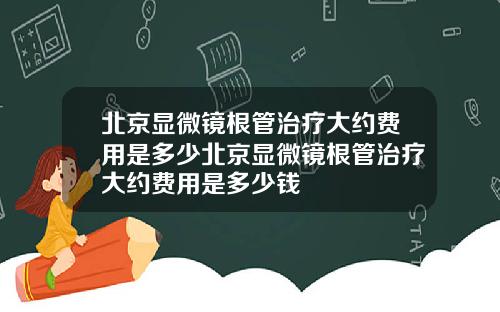 北京显微镜根管治疗大约费用是多少北京显微镜根管治疗大约费用是多少钱