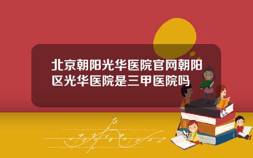 北京朝阳光华医院官网朝阳区光华医院是三甲医院吗