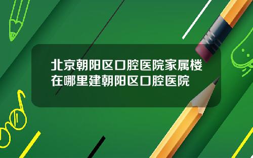 北京朝阳区口腔医院家属楼在哪里建朝阳区口腔医院