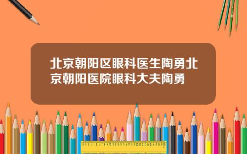 北京朝阳区眼科医生陶勇北京朝阳医院眼科大夫陶勇
