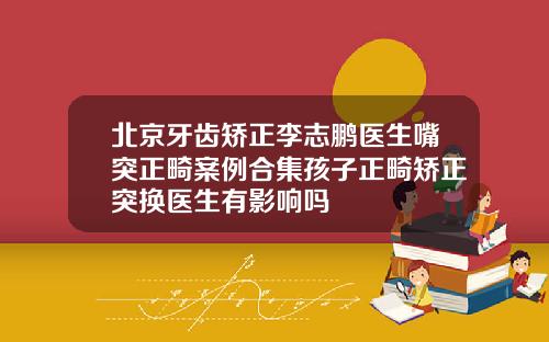 北京牙齿矫正李志鹏医生嘴突正畸案例合集孩子正畸矫正突换医生有影响吗