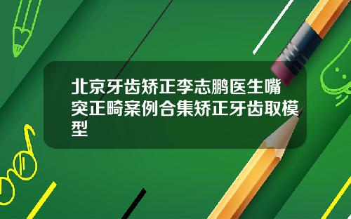 北京牙齿矫正李志鹏医生嘴突正畸案例合集矫正牙齿取模型