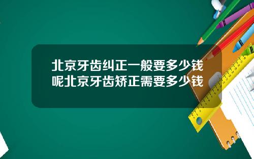北京牙齿纠正一般要多少钱呢北京牙齿矫正需要多少钱