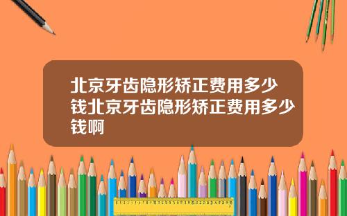 北京牙齿隐形矫正费用多少钱北京牙齿隐形矫正费用多少钱啊