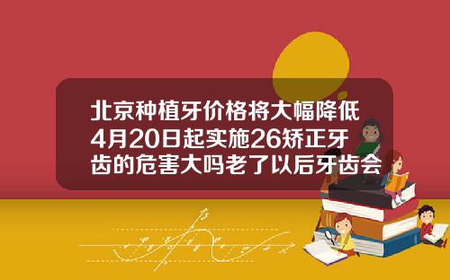 北京种植牙价格将大幅降低4月20日起实施26矫正牙齿的危害大吗老了以后牙齿会