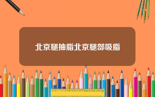 北京腿抽脂北京腿部吸脂