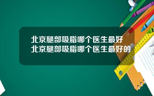 北京腿部吸脂哪个医生最好北京腿部吸脂哪个医生最好的
