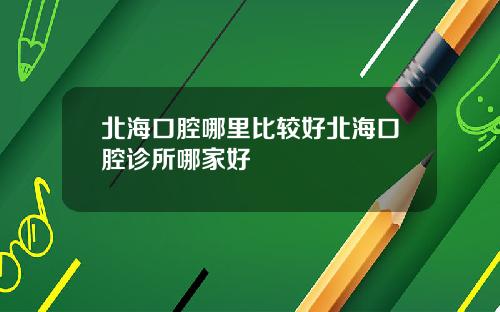 北海口腔哪里比较好北海口腔诊所哪家好