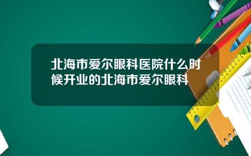 北海市爱尔眼科医院什么时候开业的北海市爱尔眼科