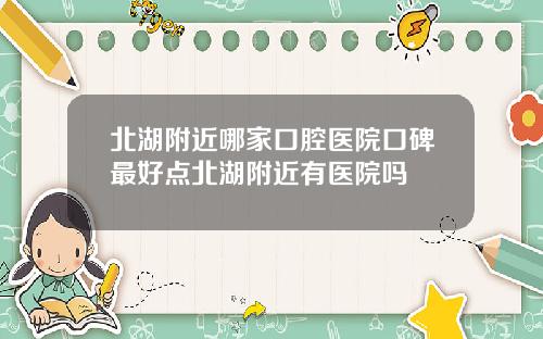 北湖附近哪家口腔医院口碑最好点北湖附近有医院吗