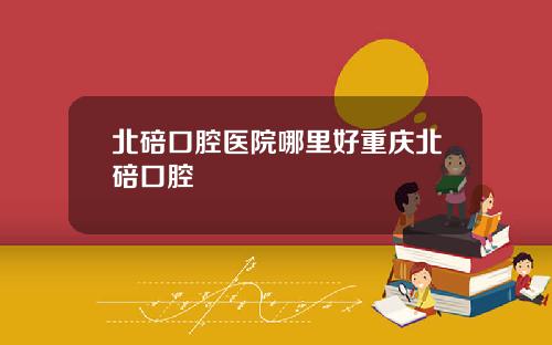 北碚口腔医院哪里好重庆北碚口腔