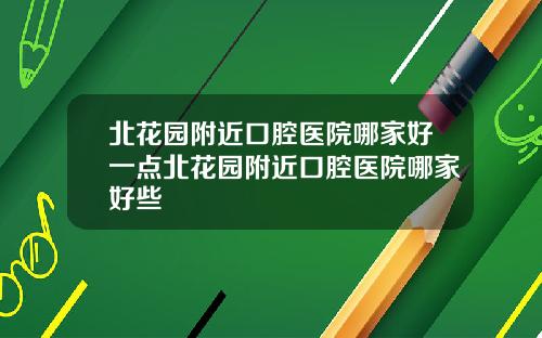 北花园附近口腔医院哪家好一点北花园附近口腔医院哪家好些