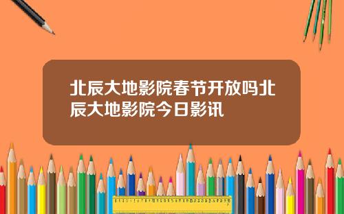 北辰大地影院春节开放吗北辰大地影院今日影讯