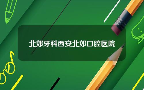 北郊牙科西安北郊口腔医院