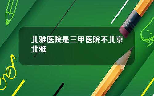 北雅医院是三甲医院不北京北雅