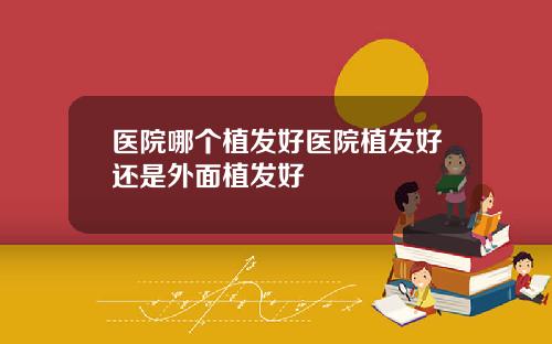 医院哪个植发好医院植发好还是外面植发好