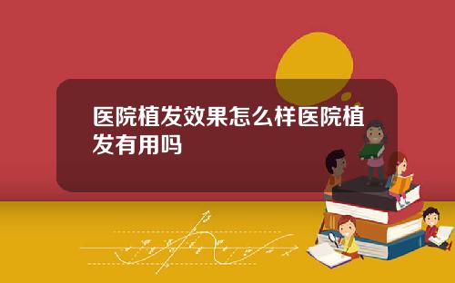 医院植发效果怎么样医院植发有用吗