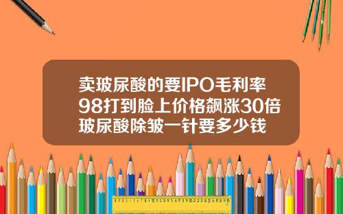 卖玻尿酸的要IPO毛利率98打到脸上价格飙涨30倍玻尿酸除皱一针要多少钱