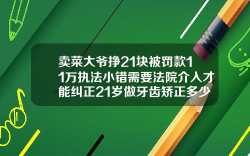 卖菜大爷挣21块被罚款11万执法小错需要法院介入才能纠正21岁做牙齿矫正多少钱
