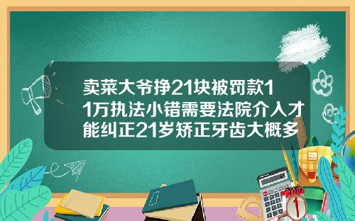 卖菜大爷挣21块被罚款11万执法小错需要法院介入才能纠正21岁矫正牙齿大概多少钱