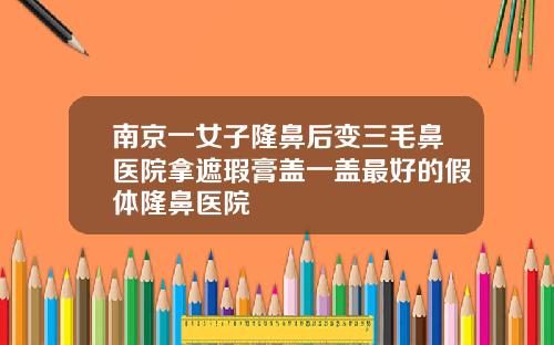 南京一女子隆鼻后变三毛鼻医院拿遮瑕膏盖一盖最好的假体隆鼻医院