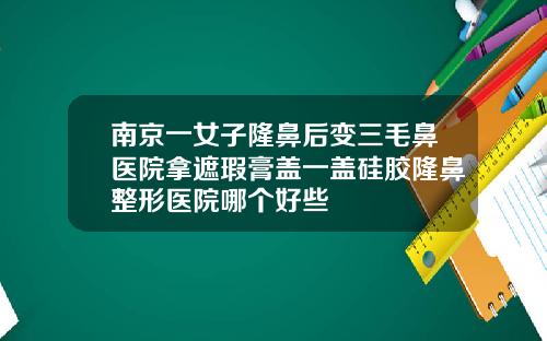 南京一女子隆鼻后变三毛鼻医院拿遮瑕膏盖一盖硅胶隆鼻整形医院哪个好些
