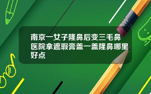 南京一女子隆鼻后变三毛鼻医院拿遮瑕膏盖一盖隆鼻哪里好点