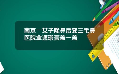 南京一女子隆鼻后变三毛鼻医院拿遮瑕膏盖一盖
